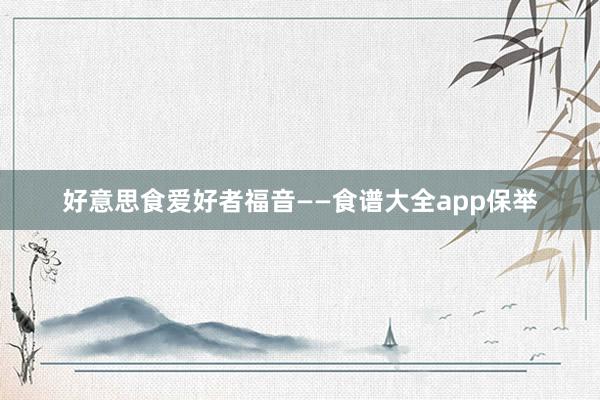 好意思食爱好者福音——食谱大全app保举